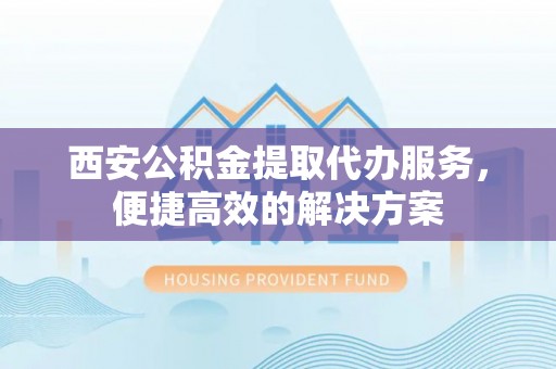 万州西安公积金提取代办服务，便捷高效的解决方案