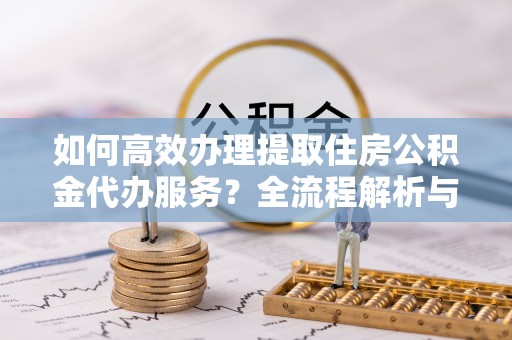 万州如何高效办理提取住房公积金代办服务？全流程解析与技巧分享
