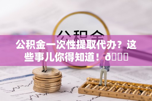 万州公积金一次性提取代办？这些事儿你得知道！😎