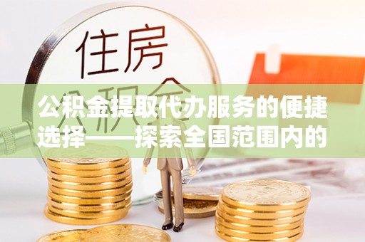 万州公积金提取代办服务的便捷选择——探索全国范围内的优质服务提供商