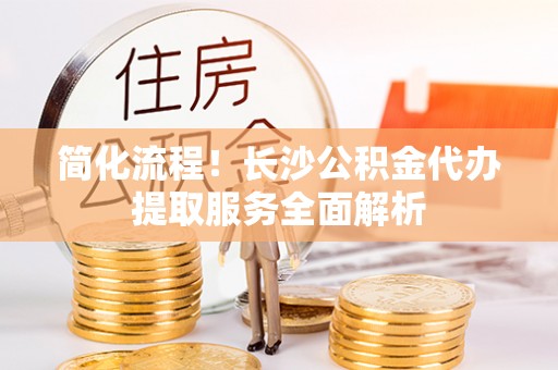 万州简化流程！长沙公积金代办提取服务全面解析
